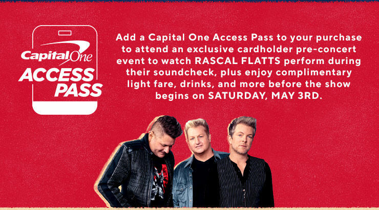 Add a Capital One Access Pass to your purchase to attend an exclusive cardholder pre-concert event to watch RASCAL FLATTS perform during their soundcheck, plus enjoy complimentary light fare, drinks, and more before the show begins on SATURDAY, MAY 3RD.