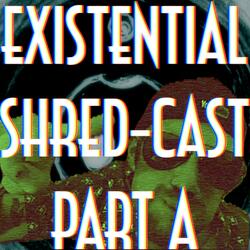 Existential Shred-Cast Part A