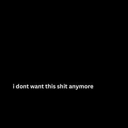 i dont want this shit anymore.
