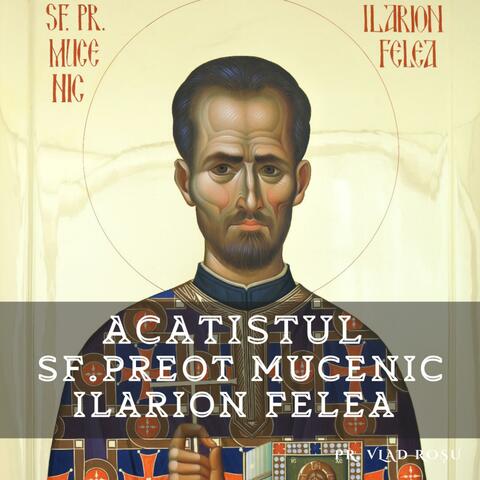 Acatistul Sf. Preot Mucenic Ilarion Felea