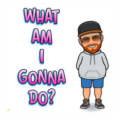 WHAT AM I GONNA DO?