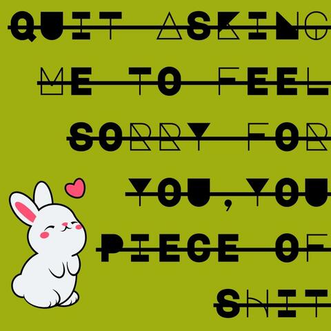 Quit Asking Me to Feel Sorry For You, You Piece of Shit
