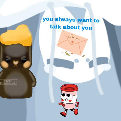 You always want to talk about you