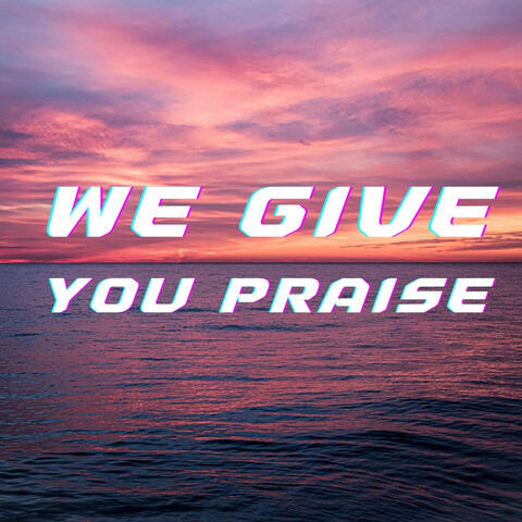We Give You Praise