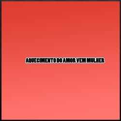 AQUECIMENTO DO AMOR VEM MULHER
