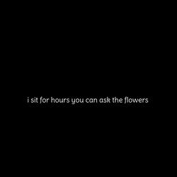 i sit for hours you can ask the flowers