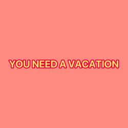 YOU NEED A VACATION