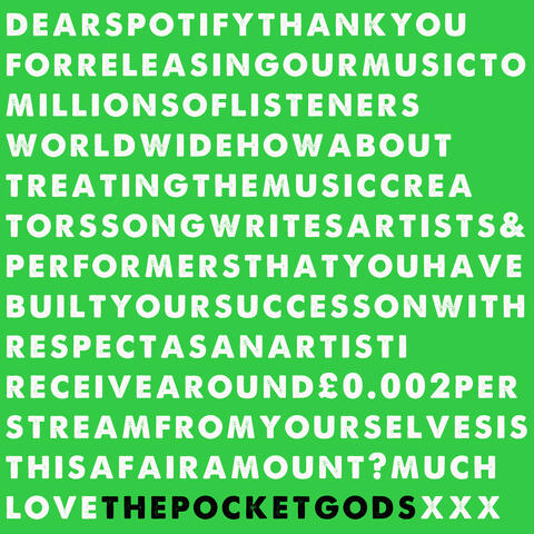 DearSpotifyThankyouforreleasingourmusictomillionsoflistenersworldwidehowabouttreatingthemusiccreatorssongwritersartists&performersthatyouhavebuiltyoursuccessonwithrespectasanartistIreceivearound£0.002perstreamfromyourselvesisthisafairamount?muchLovePGSxxx