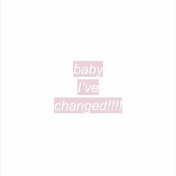 baby i've changed!!!
